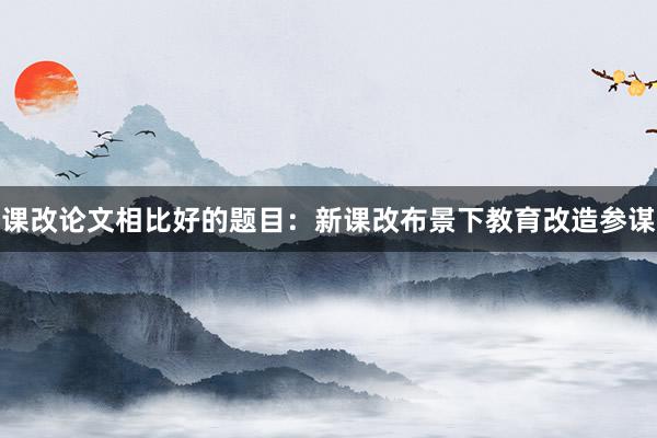 课改论文相比好的题目：新课改布景下教育改造参谋