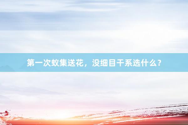 第一次蚁集送花，没细目干系选什么？