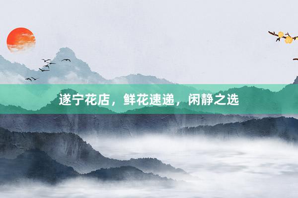 遂宁花店，鲜花速递，闲静之选